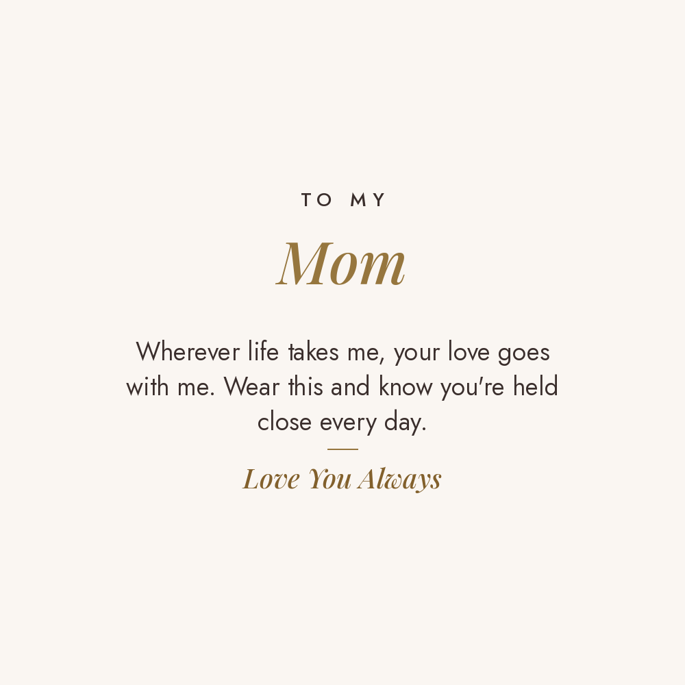 To My Mom message card for engraved cuff bracelet: Wherever life takes me, your love goes with me. Wear this and know you're held close every day. Love You Always
