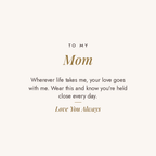 To My Mom message card for engraved cuff bracelet: Wherever life takes me, your love goes with me. Wear this and know you're held close every day. Love You Always
